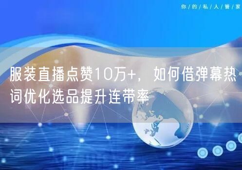 服装直播点赞10万+,如何借弹幕热词优化选品提升连带率