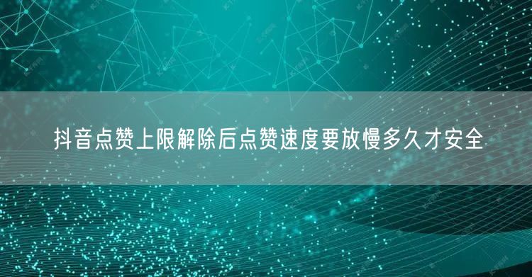 抖音点赞上限解除后点赞速度要放慢多久才安全