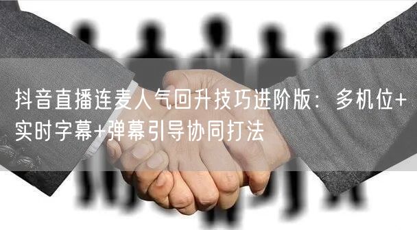 抖音直播连麦人气回升技巧进阶版:多机位+实时字幕+弹幕引导协同打法