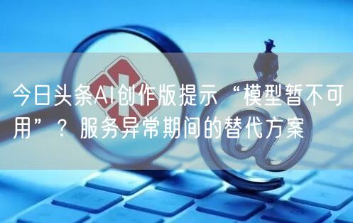 今日头条AI创作版提示“模型暂不可用”?服务异常期间的替代方案