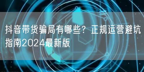 抖音带货骗局有哪些?正规运营避坑指南2024最新版