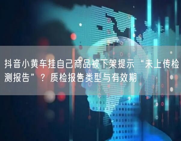 抖音小黄车挂自己商品被下架提示“未上传检测报告”?质检报告类型与有效期