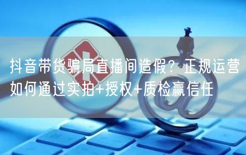 抖音带货骗局直播间造假?正规运营如何通过实拍+授权+质检赢信任