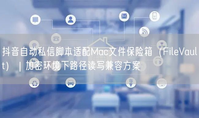 抖音自动私信脚本适配Mac文件保险箱(FileVault)|加密环境下路径读写兼
