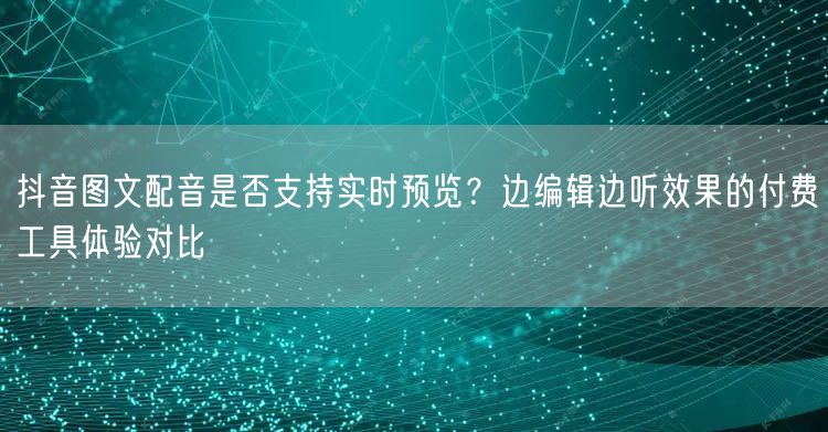 抖音图文配音是否支持实时预览?边编辑边听效果的付费工具体验对比