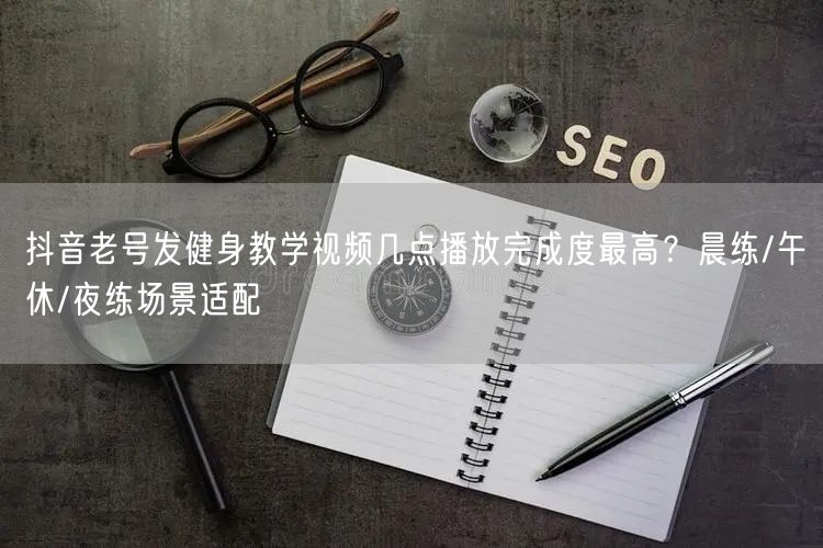抖音老号发健身教学视频几点播放完成度最高?晨练/午休/夜练场景适配