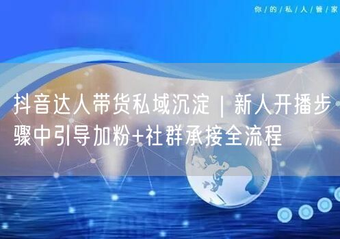 抖音达人带货私域沉淀|新人开播步骤中引导加粉+社群承接全流程