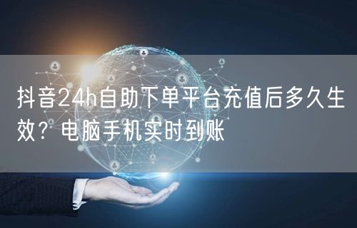 抖音24h自助下单平台充值后多久生效?电脑手机实时到账
