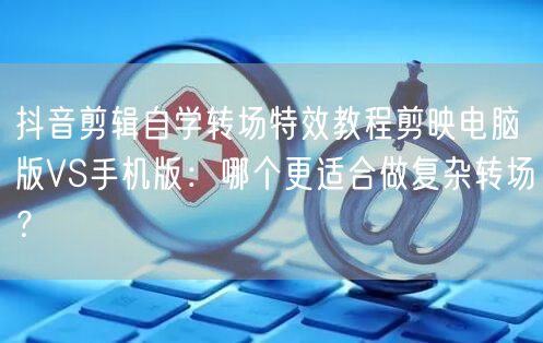 抖音剪辑自学转场特效教程剪映电脑版VS手机版：哪个更适合做复杂转场？