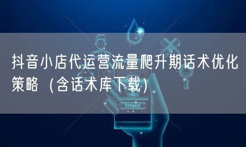 抖音小店代运营流量爬升期话术优化策略(含话术库下载)