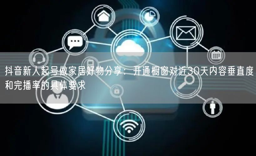 抖音新人起号做家居好物分享:开通橱窗对近30天内容垂直度和完播率的具体要求