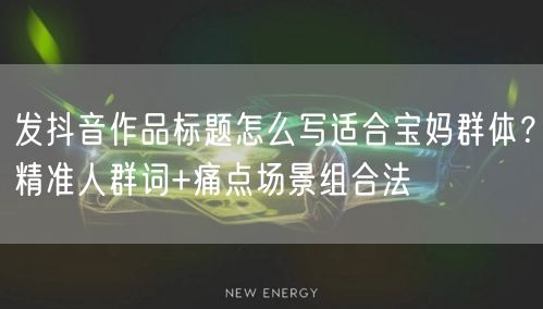 发抖音作品标题怎么写适合宝妈群体?精准人群词+痛点场景组合法