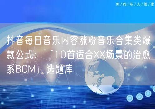 抖音每日音乐内容涨粉音乐合集类爆款公式:「10首适合XX场景的治愈系BGM」选题