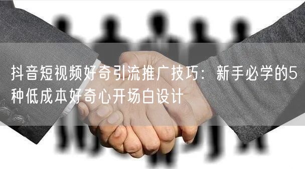 抖音短视频好奇引流推广技巧:新手必学的5种低成本好奇心开场白设计