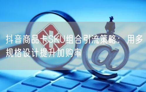 抖音商品卡SKU组合引流策略:用多规格设计提升加购率