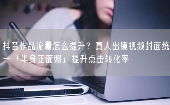 抖音作品流量怎么提升？真人出镜视频封面统一「半身正面照」提升点击转化率