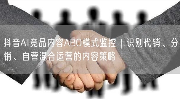 抖音AI竞品内容ABO模式监控|识别代销、分销、自营混合运营的内容策略