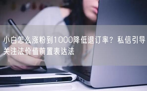 小白怎么涨粉到1000降低退订率?私信引导关注法价值前置表达法