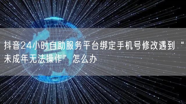 抖音24小时自助服务平台绑定手机号修改遇到“未成年无法操作”怎么办