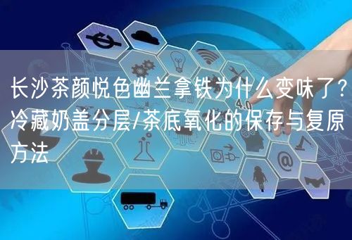长沙茶颜悦色幽兰拿铁为什么变味了?冷藏奶盖分层/茶底氧化的保存与复原方法