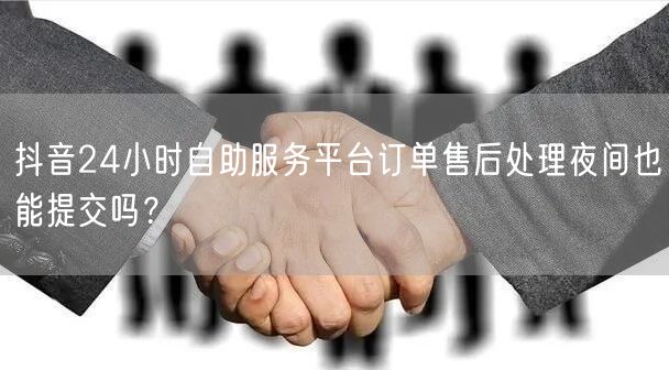 抖音24小时自助服务平台订单售后处理夜间也能提交吗?