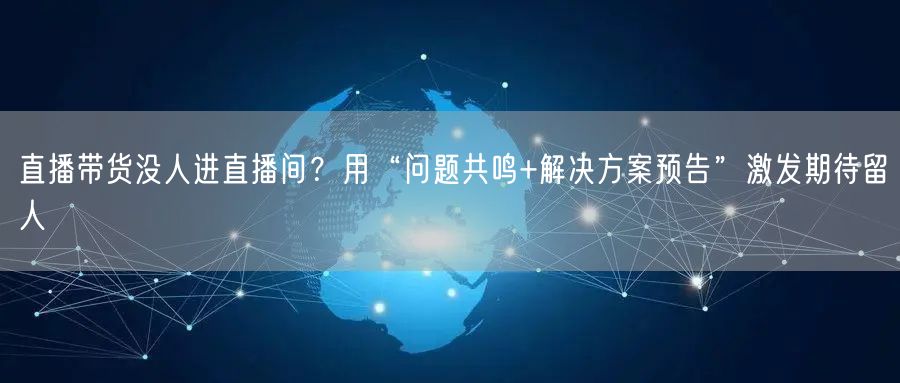 直播带货没人进直播间?用“问题共鸣+解决方案预告”激发期待留人