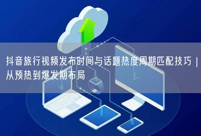 抖音旅行视频发布时间与话题热度周期匹配技巧|从预热到爆发期布局