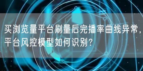 买浏览量平台刷量后完播率曲线异常,平台风控模型如何识别?