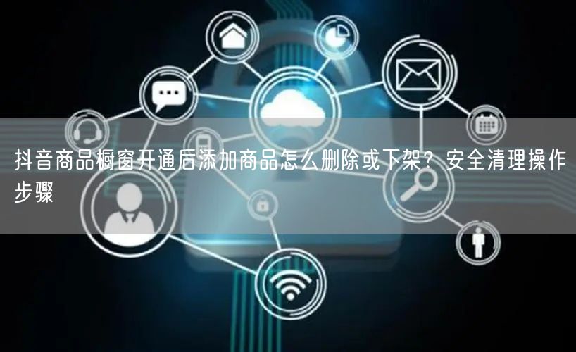 抖音商品橱窗开通后添加商品怎么删除或下架?安全清理操作步骤