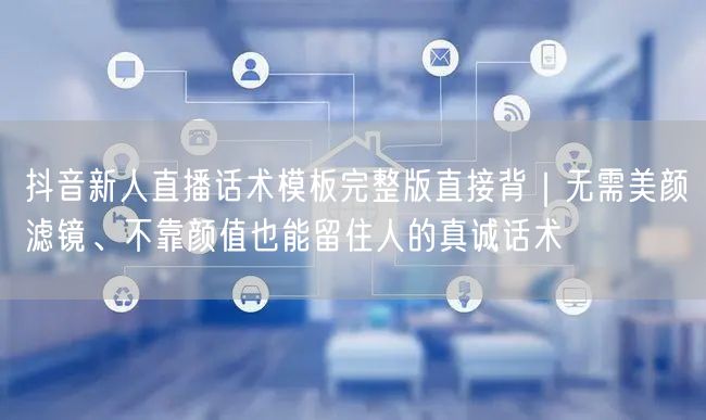 抖音新人直播话术模板完整版直接背|无需美颜滤镜、不靠颜值也能留住人的真诚话术