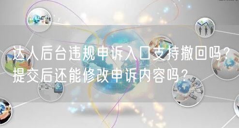 达人后台违规申诉入口支持撤回吗?提交后还能修改申诉内容吗?