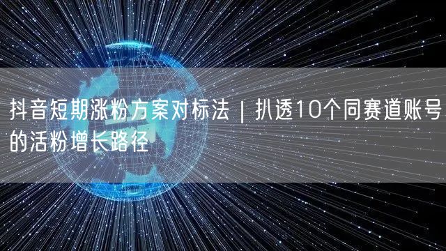 抖音短期涨粉方案对标法|扒透10个同赛道账号的活粉增长路径