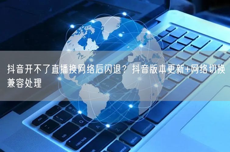 抖音开不了直播换网络后闪退？抖音版本更新+网络切换兼容处理