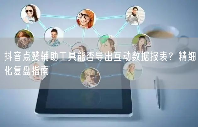 抖音点赞辅助工具能否导出互动数据报表？精细化复盘指南