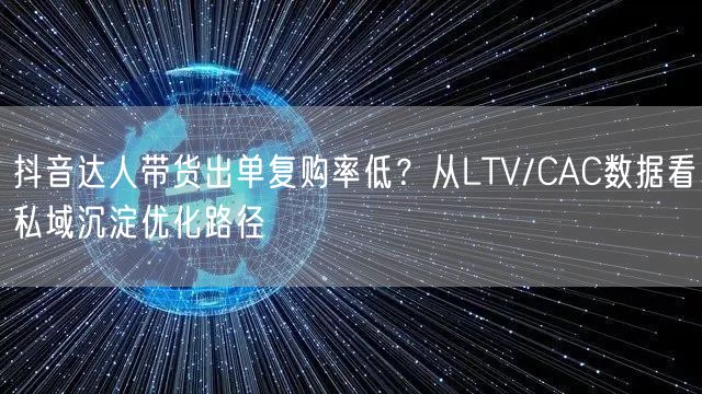抖音达人带货出单复购率低?从LTV/CAC数据看私域沉淀优化路径