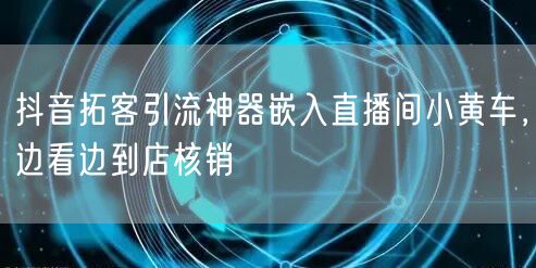 抖音拓客引流神器嵌入直播间小黄车,边看边到店核销