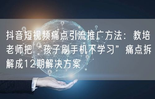 抖音短视频痛点引流推广方法：教培老师把“孩子刷手机不学习”痛点拆解成12期解决方
