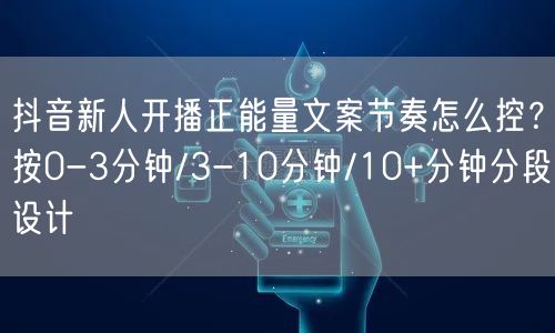 抖音新人开播正能量文案节奏怎么控?按0-3分钟/3-10分钟/10+分钟分段设计