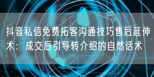 抖音私信免费拓客沟通技巧售后延伸术:成交后引导转介绍的自然话术
