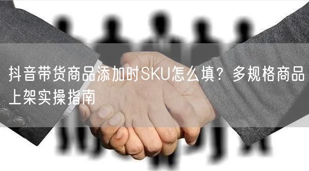 抖音带货商品添加时SKU怎么填?多规格商品上架实操指南