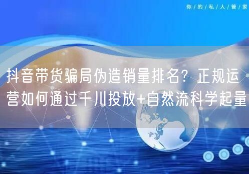 抖音带货骗局伪造销量排名?正规运营如何通过千川投放+自然流科学起量