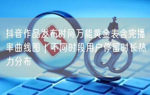 抖音作品发布时间万能黄金表含完播率曲线图｜不同时段用户停留时长热力分布