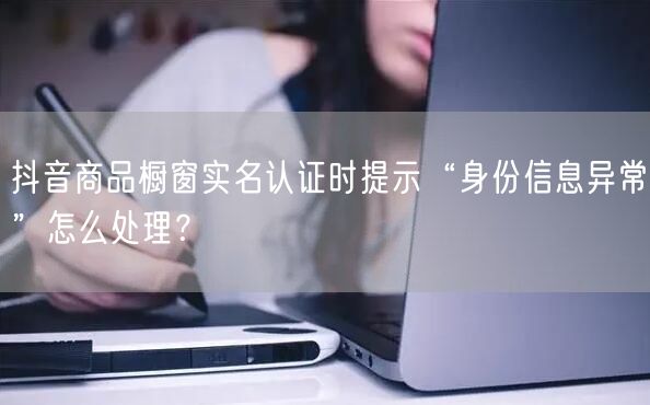 抖音商品橱窗实名认证时提示“身份信息异常”怎么处理?