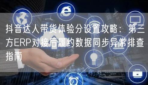 抖音达人带货体验分设置攻略:第三方ERP对接后履约数据同步异常排查指南