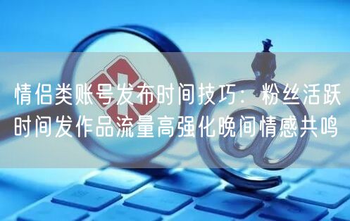 情侣类账号发布时间技巧：粉丝活跃时间发作品流量高强化晚间情感共鸣