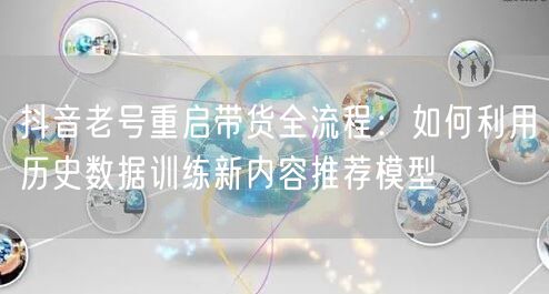 抖音老号重启带货全流程：如何利用历史数据训练新内容推荐模型