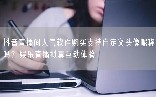 抖音直播间人气软件购买支持自定义头像昵称吗？娱乐直播拟真互动体验