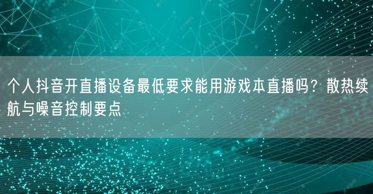 个人抖音开直播设备最低要求能用游戏本直播吗?散热续航与噪音控制要点