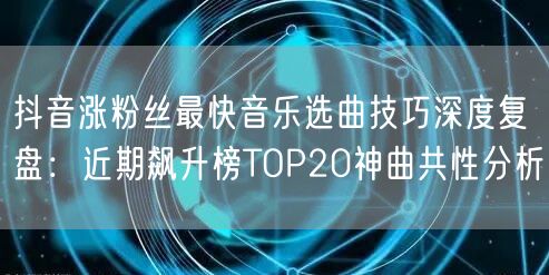 抖音涨粉丝最快音乐选曲技巧深度复盘:近期飙升榜TOP20神曲共性分析