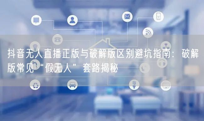 抖音无人直播正版与破解版区别避坑指南：破解版常见“假无人”套路揭秘